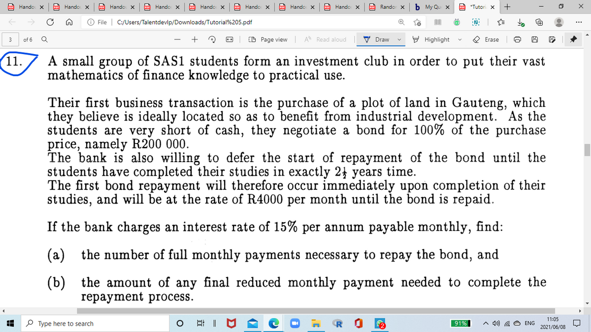 COF Hando x
Hando X
PoE Hando x
PoF Hando x
PoE Hando x
po Hando x
Hando X
bOE Hando x
Randor X
b My Qu x
PoF *Tutori x
O File | C:/Users/Talentdevlp/Downloads/Tutorial%205.pdf
+
(D Page view A Read aloud
V Draw
9 Highlight
O Erase
3
of 6
11.
A small group of SAS1 students form an investment club in order to put their vast
mathematics of finance knowledge to practical use.
Their first business transaction is the purchase of a plot of land in Gauteng, which
they believe is ideally located so as to benefit from industrial development. As the
students are very short of cash, they negotiate a bond for 100% of the purchase
price, namely R200 000.
The bank is also willing to defer the start of repayment of the bond until the
students have completed their studies in exactly 2 years time.
The first bond repayment will therefore occur immediately upoń completion of their
es, and will be at the rate of R4000 per month until the bond is repaid.
If the bank charges an interest rate of 15% per annum payable monthly, find:
(a) the number of full monthly payments necessary to repay the bond, and
(b) the amount of any final reduced monthly payment needed to complete the
гераyment prосess.
11:05
O Type here to search
口 ||
4») G O ENG
91%
2021/06/08
