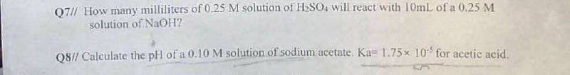 Q71/ How many milliliters of 0.25 M solution of H2SO, will react with 10mL of a 0.25 M
solution of NaOH?
08// Calculate the pH of a 0.10M solution of sodium acetate. Ka= 1.75x 10 for acetic acid.

