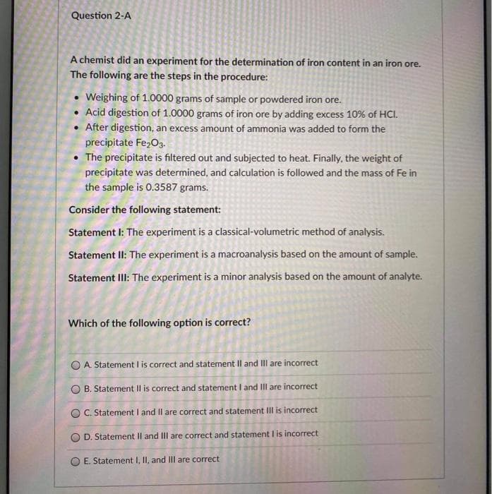 Question 2-A
A chemist did an experiment for the determination of iron content in an iron ore.
The following are the steps in the procedure:
Weighing of 1.0000 grams of sample or powdered iron ore.
• Acid digestion of 1.0000 grams of iron ore by adding excess 10% of HCI.
After digestion, an excess amount of ammonia was added to form the
precipitate Fe,O3.
• The precipitate is filtered out and subjected to heat. Finally, the weight of
precipitate was determined, and calculation is followed and the mass of Fe in
the sample is 0.3587 grams.
Consider the following statement:
Statement I: The experiment is a classical-volumetric method of analysis.
Statement II: The experiment is a macroanalysis based on the amount of sample.
Statement IlI: The experiment is a minor analysis based on the amount of analyte.
Which of the following option is correct?
O A. Statement I is correct and statement Il and II are incorrect
O B. Statement Il is correct and statement I and III are incorrect
O C. Statement I and Il are correct and statement IIl is incorrect
D. Statement Il and III are correct and statement I is incorrect
E. Statement I, II, and IIl are correct
