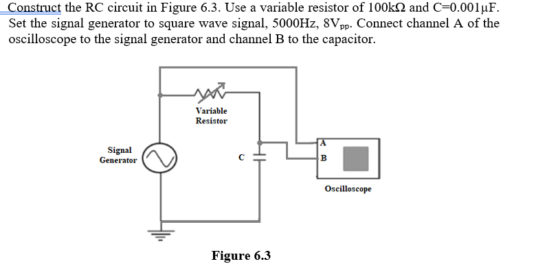 Construct the RC circuit in Figure 6.3. Use a variable resistor of 100kN and C=0.001µF.
Set the signal generator to square wave signal, 5000HZ, 8Vpp. Connect channel A of the
oscilloscope to the signal generator and channel B to the capacitor.
Variable
Resistor
A
Signal
Generator
Oscilloscope
Figure 6.3
