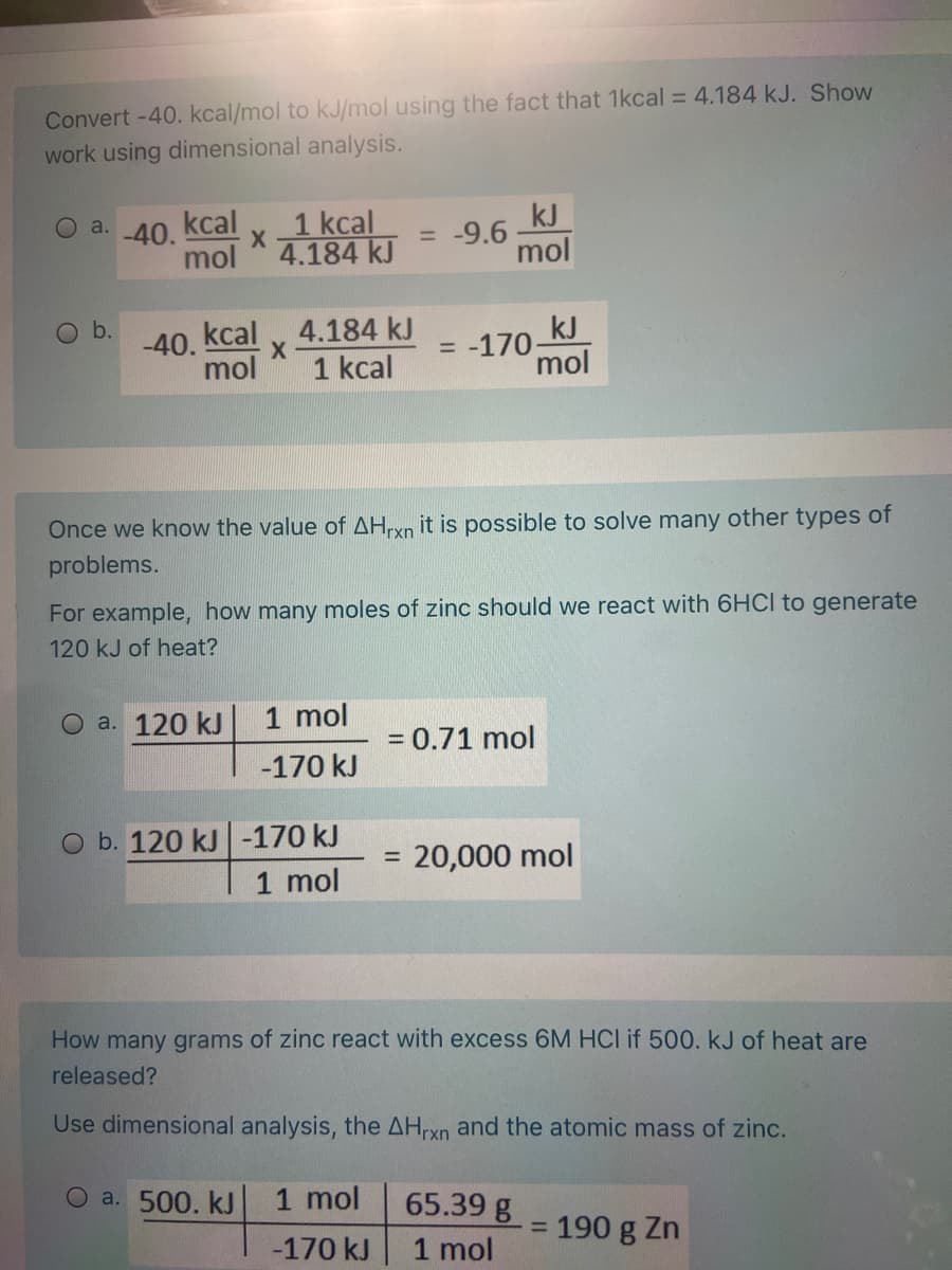 Convert -40. kcal/mol to kJ/mol using the fact that 1kcal = 4.184 kJ. Show
work using dimensional analysis.
1 kcal
4.184 kJ
kcal
kJ
= -9.6
mol
O a.
-40.
mol
O b.
-40, kcal v 4.184 kJ
kJ
= -170-
mol
mol
1 kcal
Once we know the value of AHrxn it is possible to solve many other types of
problems.
For example, how many moles of zinc should we react with 6HCI to generate
120 kJ of heat?
a. 120 kJ
1 mol
= 0.71 mol
-170 kJ
O b. 120 kJ -170 kJ
1 mol
20,000 mol
%3D
How many grams of zinc react with excess 6M HCI if 500. kJ of heat are
released?
Use dimensional analysis, the AHxn and the atomic mass of zinc.
O a. 500. kJ
1 mol
65.39 g
190 g Zn
%D
-170 kJ
1 mol
