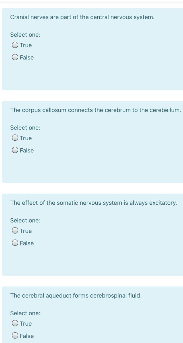 Cranial nerves are part of the central nervous system.
Select one:
True
False
The corpus callosum connects the cerebrum to the cerebellum.
Select one:
True
False
The effect of the somatic nervous system is always excitatory.
Select one:
True
False
The cerebral aqueduct forms cerebrospinal fluid.
Select one:
True
O False
