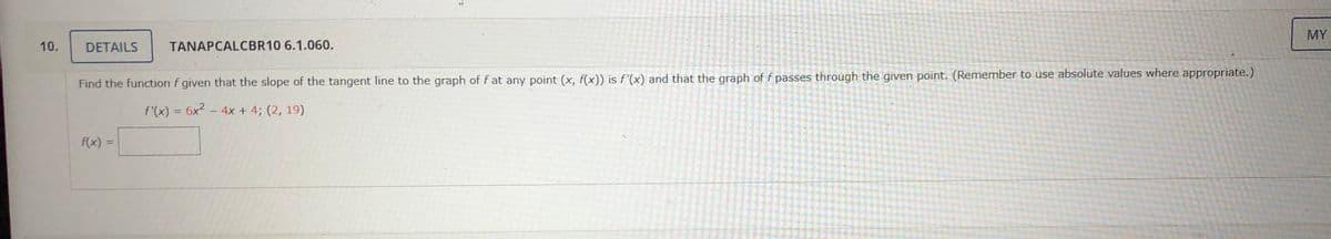 MY
10.
DETAILS
TANAPCALCBR10 6.1.060.
Find the function f given that the slope of the tangent line to the graph of f at any point (x, f(x)) is f'(x) and that the graph of f passes through the given point. (Remember to use absolute values where appropriate.)
f'(x) = 6x2 - 4x + 4; (2, 19)
f(x) =
