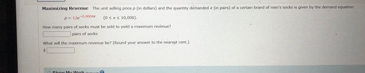 Maximizing Revenue The unit selling price p (in dollars) and the quantity demanded x (in pairs) of a certain brand of men's socks is given by the demand equation
P = 12e-0.0004x
(0 < x< 10,000).
How many pairs of socks must be sold to yield a maximum revenue?
pairs of socks
What will the maximum revenue be? (Round your answer to the nearest cent.)
Show My Work iOntion
Ontionall
%24
