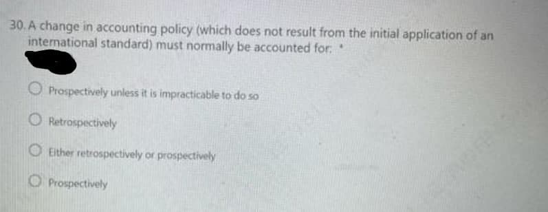 30. A change in accounting policy (which does not result from the initial application of an
international standard) must normally be accounted for.
Prospectively unless it is impracticable to do so
O Retrospectively
O Either retrospectively or prospectively
O Prospectively
