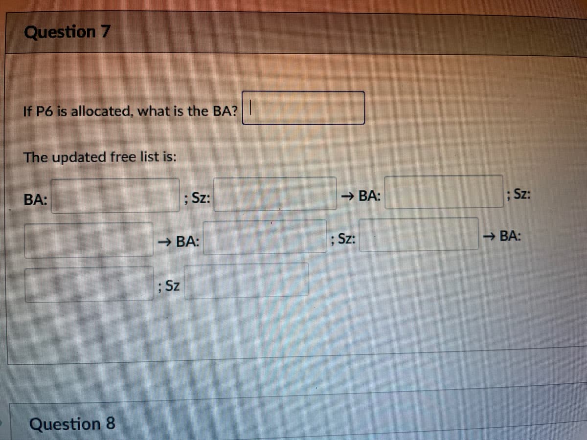 9
Question 7
If P6 is allocated, what is the BA?
The updated free list is:
BA:
Question 8
; Sz:
→ BA:
; Sz
→ BA:
; Sz:
; Sz:
→BA: