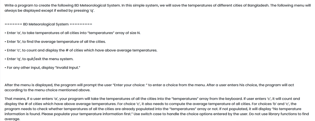 Write a program to create the following BD Meteorological System. In this simple system, we will save the temperatures of different cities of Bangladesh. The following menu will
always be displayed except if exited by pressing 'q'.
======= BD Meteorological System
• Enter 'a', to take temperatures of all cities into "temperatures" array of size N.
• Enter 'b', to find the average temperature of all the cities.
• Enter 'c', to count and display the # of cities which have above average temperatures.
• Enter 'q', to quit/exit the menu system.
For any other input, display "Invalid Input."
After the menu is displayed, the program will prompt the user "Enter your choice: “ to enter a choice from the menu. After a user enters his choice, the program will act
according to the menu choice mentioned above.
That means, if a user enters 'a', your program will take the temperatures of all the cities into the "temperatures" array from the keyboard. If user enters 'c', it will count and
display the # of cities which have above average temperatures. For choice 'c', it also needs to compute the average temperature of all cities. For choices 'b' and 'c', the
program needs to check whether temperatures of all the cities are already populated into the "temperatures" array or not. If not populated, it will display "No temperature
information is found. Please populate your temperature information first." Use switch case to handle the choice options entered by the user. Do not use library functions to find
average.
