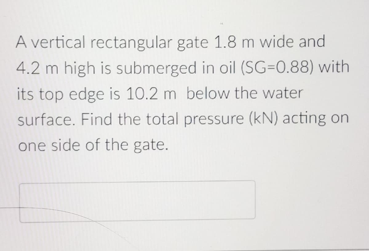 A vertical rectangular gate 1.8 m wide and
4.2 m high is submerged in oil (SG=0.88) with
its top edge is 10.2 m below the water
surface. Find the total pressure (kN) acting on
one side of the gate.
