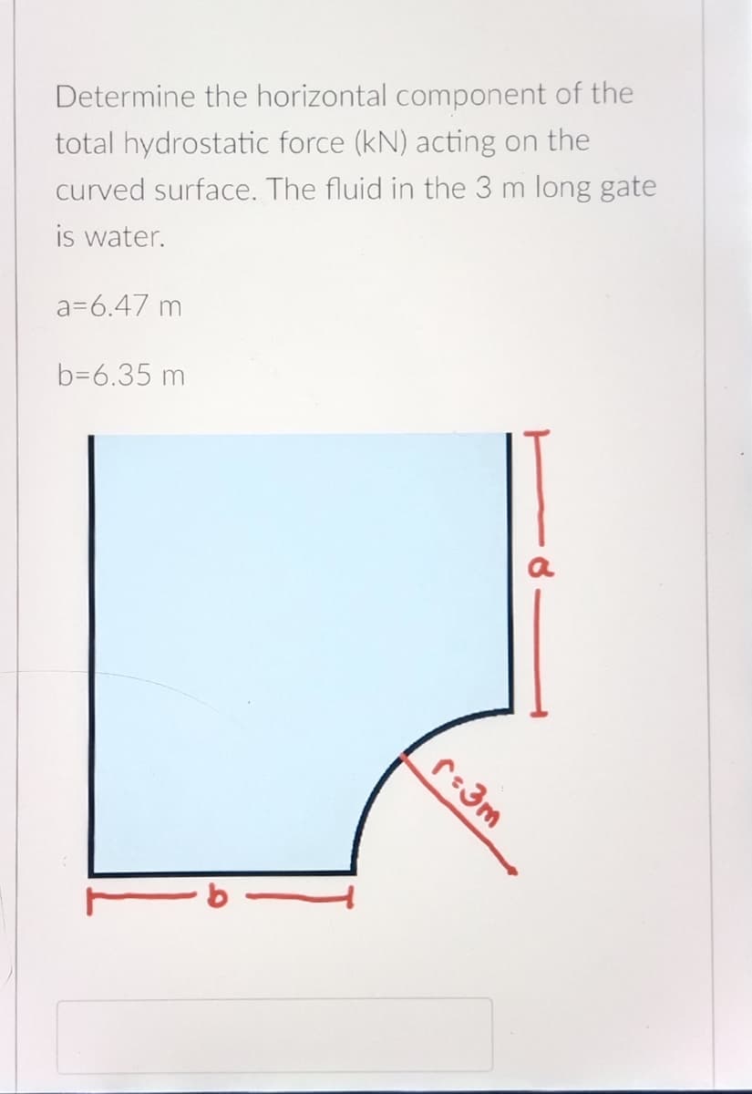 Determine the horizontal component of the
total hydrostatic force (kN) acting on the
curved surface. The fluid in the 3 m long gate
is water.
a=6.47 m
b=6.35 m
a
r:3m
