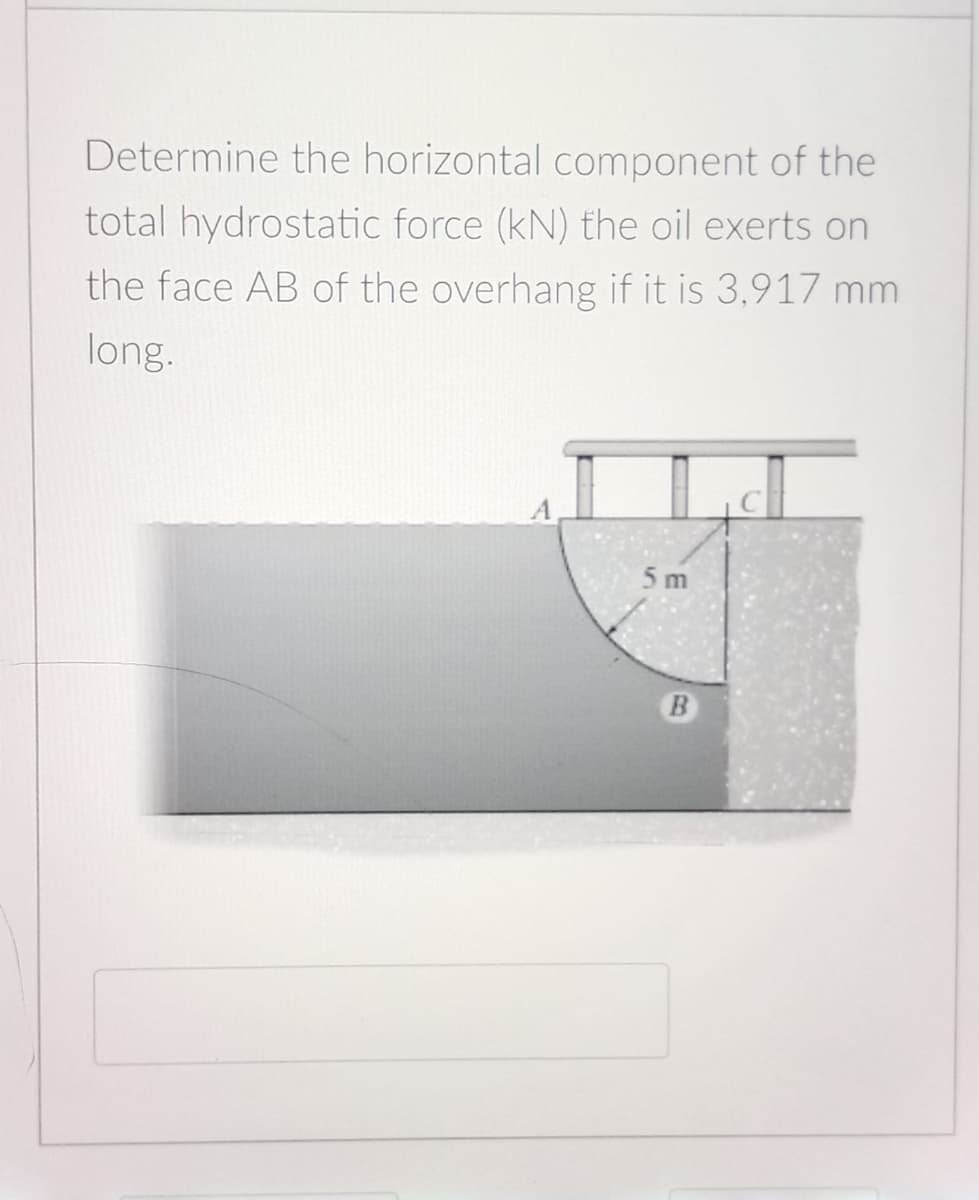 Determine the horizontal component of the
total hydrostatic force (kN) the oil exerts on
the face AB of the overhang if it is 3,917 mm
long.
5 m
B.
