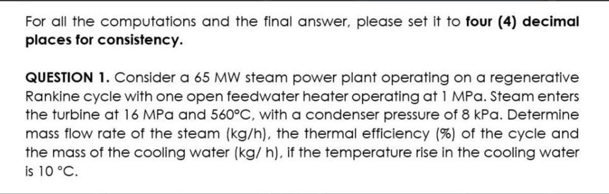 For all the computations and the final answer, please set it to four (4) decimal
places for consistency.
QUESTION 1. Consider a 65 MW steam power plant operating on a regenerative
Rankine cycle with one open feedwater heater operating at 1 MPa. Steam enters
the turbine at 16 MPa and 560°C, with a condenser pressure of 8 kPa. Determine
mass flow rate of the steam (kg/h), the thermal efficiency (%) of the cycle and
the mass of the cooling water (kg/ h), if the temperature rise in the cooling water
is 10 °C.
