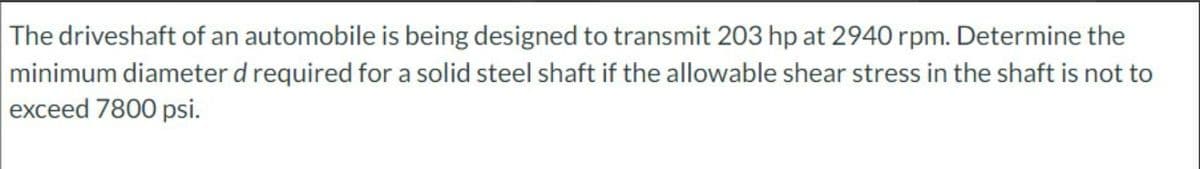 The driveshaft of an automobile is being designed to transmit 203 hp at 2940 rpm. Determine the
minimum diameter d required for a solid steel shaft if the allowable shear stress in the shaft is not to
exceed 7800 psi.