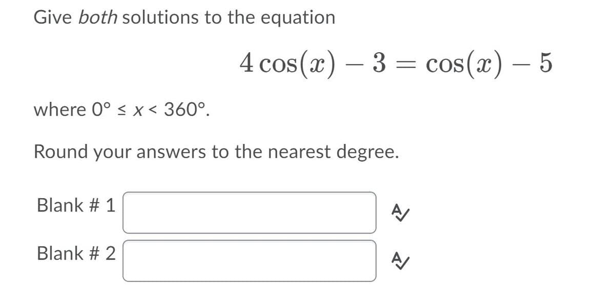 Give both solutions to the equation
4 cos(x) – 3 = cos(x) – 5
where 0° < x < 360°.
Round your answers to the nearest degree.
Blank # 1
Blank # 2
