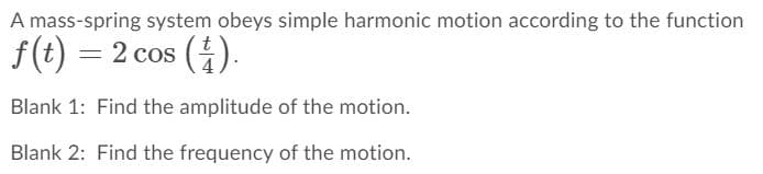 A mass-spring system obeys simple harmonic motion according to the function
f(t) = 2 cos ().
Blank 1: Find the amplitude of the motion.
Blank 2: Find the frequency of the motion.
