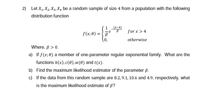 2) Let X₁, X2, X3, X4 be a random sample of size 4 from a population with the following
distribution function
1
f(x; 0)=B
= {
(x-4)
e B for x > 4
otherwise
Where, ß > 0.
a) If f(x; 0) a member of one-parameter regular exponential family. What are the
functions h(x), c(0), w(0) and t(x).
b) Find the maximum likelihood estimator of the parameter ß.
c)
If the data from this random sample are 8.2, 9.1, 10.6 and 4.9, respectively, what
is the maximum likelihood estimate of ß?