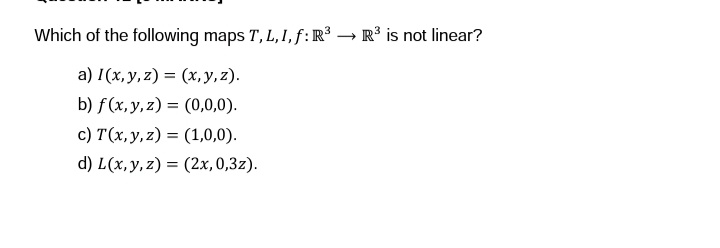 Which of the following maps T, L, I, f: R³ R³ is not linear?
a) 1(x, y, z)=(x, y, z).
b) f(x, y, z) = (0,0,0).
c) T(x, y, z)= (1,0,0).
d) L(x, y, z) = (2x, 0,3z).