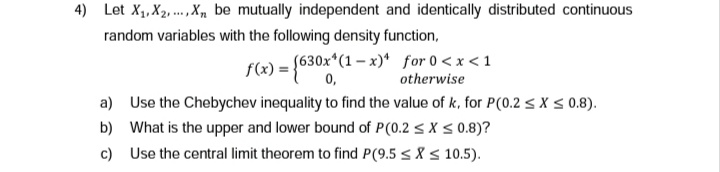 4) Let X₁, X2, X, be mutually independent and identically distributed continuous
random variables with the following density function,
f(x) = (630x*(1-x) for 0<x< 1
0,
otherwise
a) Use the Chebychev inequality to find the value of k, for P(0.2 ≤ x ≤ 0.8).
b) What is the upper and lower bound of P(0.2 ≤ x ≤ 0.8)?
c)
Use the central limit theorem to find P(9.5 ≤X
10.5).