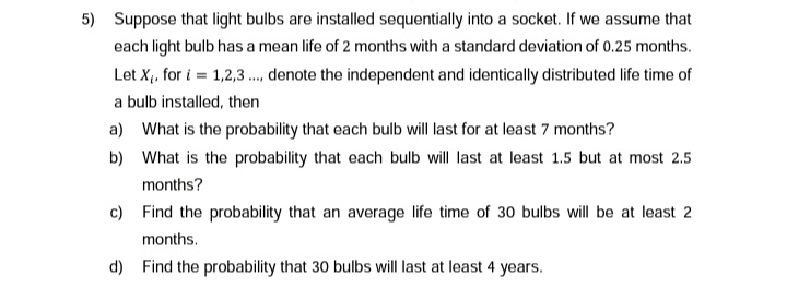 5) Suppose that light bulbs are installed sequentially into a socket. If we assume that
each light bulb has a mean life of 2 months with a standard deviation of 0.25 months.
Let X₁, for i=1,2,3.... denote the independent and identically distributed life time of
a bulb installed, then
a) What is the probability that each bulb will last for at least 7 months?
b)
What is the probability that each bulb will last at least 1.5 but at most 2.5
months?
c) Find the probability that an average life time of 30 bulbs will be at least 2
months.
d) Find the probability that 30 bulbs will last at least 4 years.