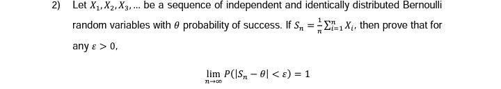 2) Let X₁, X2, X3,... be a sequence of independent and identically distributed Bernoulli
random variables with probability of success. If S₁ = 1X₁, then prove that for
any e > 0,
n
i=1
72
lim P(|S-0< ε) = 1
11-00