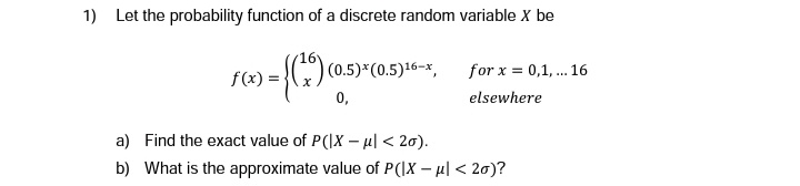 1) Let the probability function of a discrete random variable X be
= {(²9)
f(x) =
(0.5)*(0.5)16-x,
0,
for x = 0,1,... 16
elsewhere
a) Find the exact value of P(IX - μ| <20).
b) What is the approximate value of P(IX - μ| <20)?