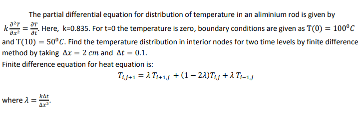 The partial differential equation for distribution of temperature in an aliminium rod is given by
k-
Here, k=0.835. For t=0 the temperature is zero, boundary conditions are given as T(0) = 100°C
at
and T(10) = 50°C. Find the temperature distribution in interior nodes for two time levels by finite difference
method by taking Ax = 2 cm and At = 0.1.
Finite difference equation for heat equation is:
Τj+1 λ Τi+1.j + (1-2 λ) Τij +λ T-1.j
kat
where 1 =
Ax2
