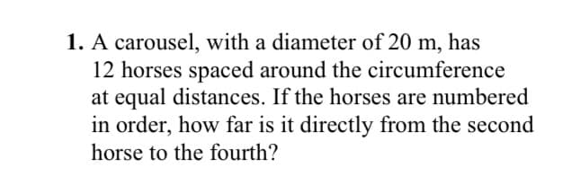 1. A carousel, with a diameter of 20 m, has
12 horses spaced around the circumference
at equal distances. If the horses are numbered
in order, how far is it directly from the second
horse to the fourth?
