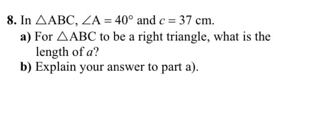 8. In AABC, ZA = 40° and c = 37 cm.
a) For AABC to be a right triangle, what is the
length of a?
b) Explain your answer to part a).
