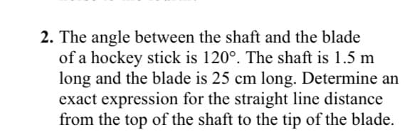 2. The angle between the shaft and the blade
of a hockey stick is 120°. The shaft is 1.5 m
long and the blade is 25 cm long. Determine an
exact expression for the straight line distance
from the top of the shaft to the tip of the blade.
