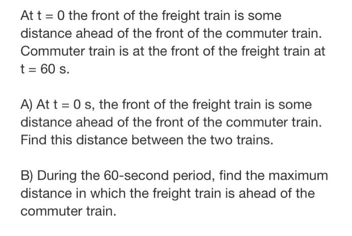 At t=0 the front of the freight train is some
distance ahead of the front of the commuter train.
Commuter train is at the front of the freight train at
t = 60 s.
A) At t = 0 s, the front of the freight train is some
distance ahead of the front of the commuter train.
Find this distance between the two trains.
B) During the 60-second period, find the maximum
distance in which the freight train is ahead of the
commuter train.