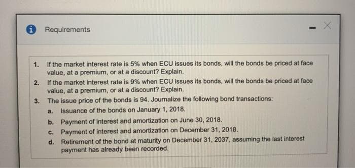 O Requirements
1. If the market interest rate is 5% when ECU issues its bonds, will the bonds be priced at face
value, at a premium, or at a discount? Explain.
If the market interest rate is 9% when ECU issues its bonds, will the bonds be priced at face
value, at a premium, or at a discount? Explain.
3. The issue price of the bonds is 94. Journalize the following bond transactions:
2.
a.
Issuance of the bonds on January 1, 2018.
b. Payment of interest and amortization on June 30, 2018.
c. Payment of interest and amortization on December 31, 2018.
d. Retirement of the bond at maturity on December 31, 2037, assuming the last interest
payment has already been recorded.
