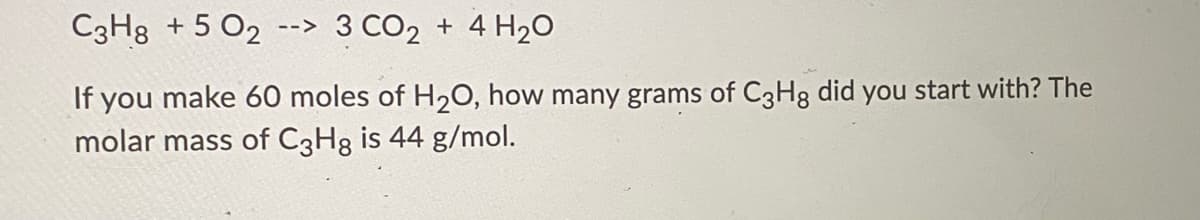 C3H8 + 5 O2
--> 3 CO2 + 4 H20
If you make 60 moles of H20, how many grams of C3H8 did you start with? The
molar mass of C3H8 is 44 g/mol.
