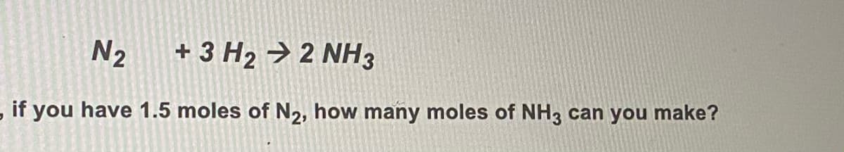 N2
+ 3 H2 → 2 NH3
- if you have 1.5 moles of N2, how many moles of NH, can you make?
