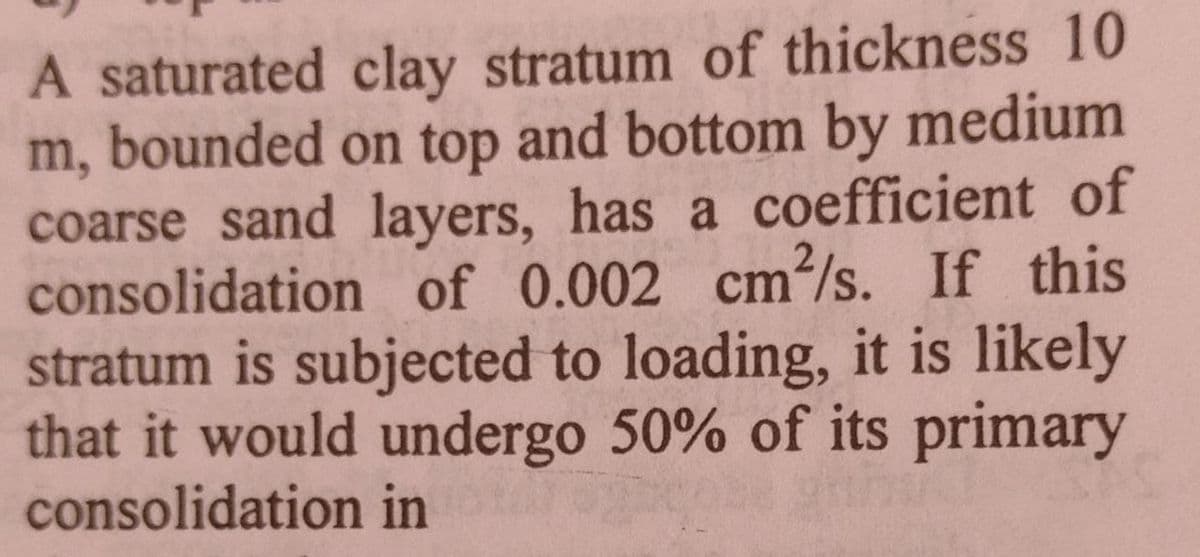 A saturated clay stratum of thickness 10
m, bounded on top and bottom by medium
coarse sand layers, has a coefficient of
consolidation of 0.002 cm²/s. If this
stratum is subjected to loading, it is likely
that it would undergo 50% of its primary
consolidation in
