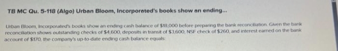 TB MC Qu. 5-118 (Algo) Urban Bloom, Incorporated's books show an ending...
Urban Bloom, Incorporated's books show an ending cash balance of $18,000 before preparing the bank reconciliation. Given the bank
reconciliation shows outstanding checks of $4,600, deposits in transit of $3,600, NSF check of $260, and interest earned on the bank
account of $170, the company's up-to-date ending cash balance equals