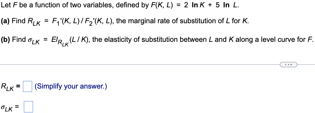 Let F be a function of two variables, defined by F(K, L) = 2 In K + 5 In L.
(a) Find RLK= F₁'(K, L) / F₂'(K, L), the marginal rate of substitution of L for K.
(b) Find
OLK ElRK (L / K), the elasticity of substitution between L and K along a level curve for F.
RLK
=
OLK =
=
(Simplify your answer.)