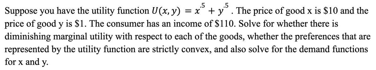 .5
.5
Suppose you have the utility function U(x, y) = x² + y
The price of good x is $10 and the
price of good y is $1. The consumer has an income of $110. Solve for whether there is
diminishing marginal utility with respect to each of the goods, whether the preferences that are
represented by the utility function are strictly convex, and also solve for the demand functions
for x and y.
