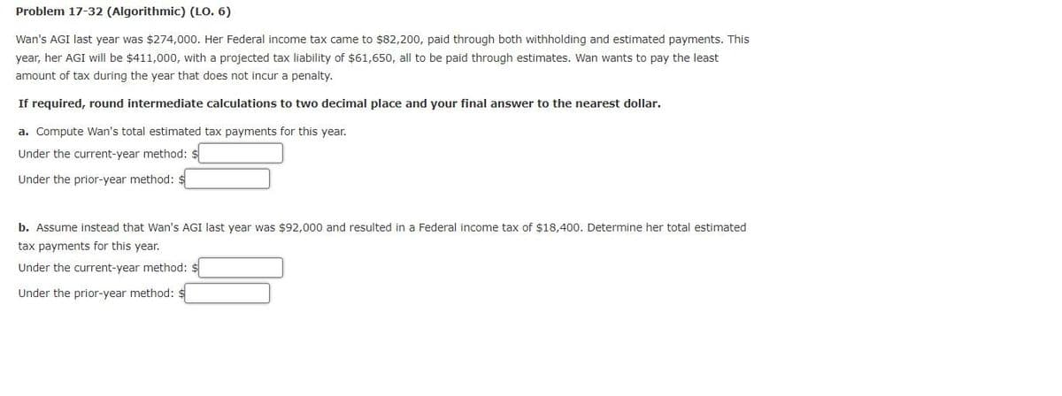 Problem 17-32 (Algorithmic) (LO. 6)
Wan's AGI last year was $274,000. Her Federal income tax came to $82,200, paid through both withholding and estimated payments. This
year, her AGI will be $411,000, with a projected tax liability of $61,650, all to be paid through estimates. Wan wants to pay the least
amount of tax during the year that does not incur a penalty.
If required, round intermediate calculations to two decimal place and your final answer to the nearest dollar.
a. Compute Wan's total estimated tax payments for this year.
Under the current-year method: $
Under the prior-year method:
b. Assume instead that Wan's AGI last year was $92,000 and resulted in a Federal income tax of $18,400. Determine her total estimated
tax payments for this year.
Under the current-year method: $
Under the prior-year method: $