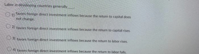 Labor in developing countries generally
1) favors foreign direct investment inflows because the return to capital does
not change.
O2) favors foreign direct investment inflows because the return to capital rises.
3) favors foreign direct investment inflows because the return to labor rises.
4) favors foreign direct investment inflows because the return to labor falls.