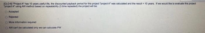 (CLO-6] "Project A has 10 years useful life, the discounted payback period for this project "project A" was calculated and the result 10 years. If we would like to evaluate this project
project A using AW method based on repeatability (3 time repeated) the project will be
O Accepted
O Rejected
More information required
AW can't be calculated only we can calculate PW