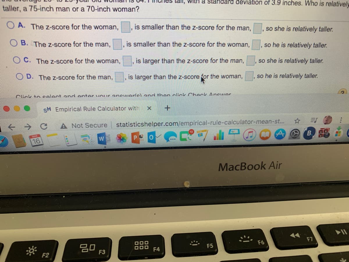 laii, With a Standard deViation of 3.9 inches. Who is relatively
taller, a 75-inch man or a 70-inch woman?
O A. The z-score for the woman,
is smaller than the z-score for the man,
so she is relatively taller.
B. The z-score for the man,
is smaller than the z-score for the woman,
so he is relatively taller.
C. The z-score for the woman,
is larger than the z-score for the man,
so she is relatively taller.
D. The z-score for the man,
is larger than the z-score for the woman,
so he is relatively taller.
Click to select end enter vour anewerlsl end then click Check Anewer
SH Empirical Rule Calculator with
A Not Secure
statisticshelper.com/empirical-rule-calculator-mean-s..
W
BB
16
MacBook Air
17
F7
000
F6
20
F3
O00
F4
F5
F2
