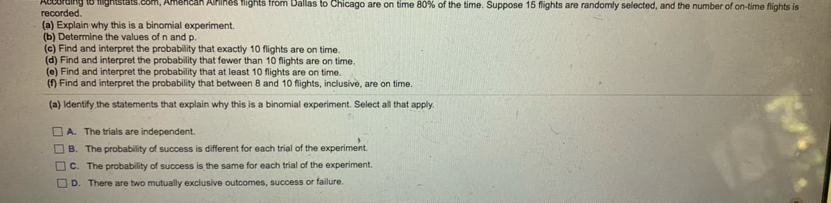 ican AlPiihes flights from Dallas to Chicago are on time 80% of the time. Suppose 15 flights are randomly selected, and the number of on-time flights is
recorded.
(a) Explain why this is a binomial experiment.
(b) Determine the values of n and p.
(c) Find and interpret the probability that exactly 10 flights are on time.
(d) Find and interpret the probability that fewer than 10 flights are on time.
(e) Find and interpret the probability that at least 10 flights are on time.
(f) Find and interpret the probability that between 8 and 10 flights, inclusive, are on time.
(a) Identify the statements that explain why this is a binomial experiment. Select all that apply.
O A. The trials are independent.
O B. The probability of success is different for each trial of the experiment.
O C. The probability of success is the same for each trial of the experiment.
O D. There are two mutually exclusive outcomes, success or failure.
