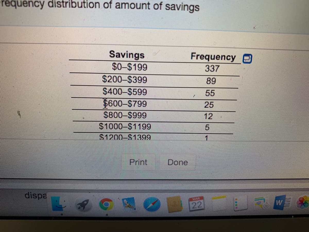 requency distribution of amount of savings
Savings
$0-$199
Frequency O
337
$200-$399
89
$400-$599
55
$600-$799
25
S800-$999
12
S1000-$1199
S1200-$1399
1
Print
Done
dispa
22
