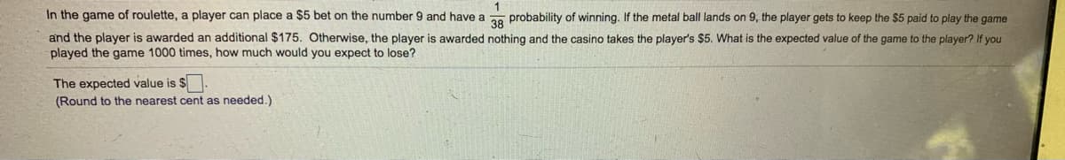 In the game of roulette, a player can place a $5 bet on the number 9 and have a probability of winning. If the metal ball lands on 9, the player gets to keep the $5 paid to play the game
and the player is awarded an additional $175. Otherwise, the player is awarded nothing and the casino takes the player's $5. What is the expected value of the game to the player? If you
played the game 1000 times, how much would you expect to lose?
The expected value is $
(Round to the nearest cent as needed.)
