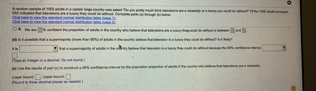 A random sample of 1002 adults in a certain large country was asked "Do you pretty much think televisions are a necessity or a luxùry you could do without?" Of the 1002 adults surveyed,
532 indicated that televisions are a luxury they could do without. Complete parts (a) through (e) below.
Click here to view the standard normal distribution table (page 1).
Click here to view the standard normal distribution table (page 2),
O B. We are
% confident the proportion of adults in the country who believe that televisions are a luxury they could do without is between
and
(d) Is it possible that a supermajority (more than 60%) of adults in the country believe that television is a luxury they could do without? Is it likely?
It is
V that a supermajority of adults in the country believe that television is a luxury they could do without because the 95% confidence interval
(Type an integer or a decimal. Do not round.)
(e) Use the results of part (c) to construct a 95% confidence interval for the population proportion of adults in the country who believe that televisions are a necessity.
Upper bound:
(Round to three decimal places as needed.)
Lower bound:
