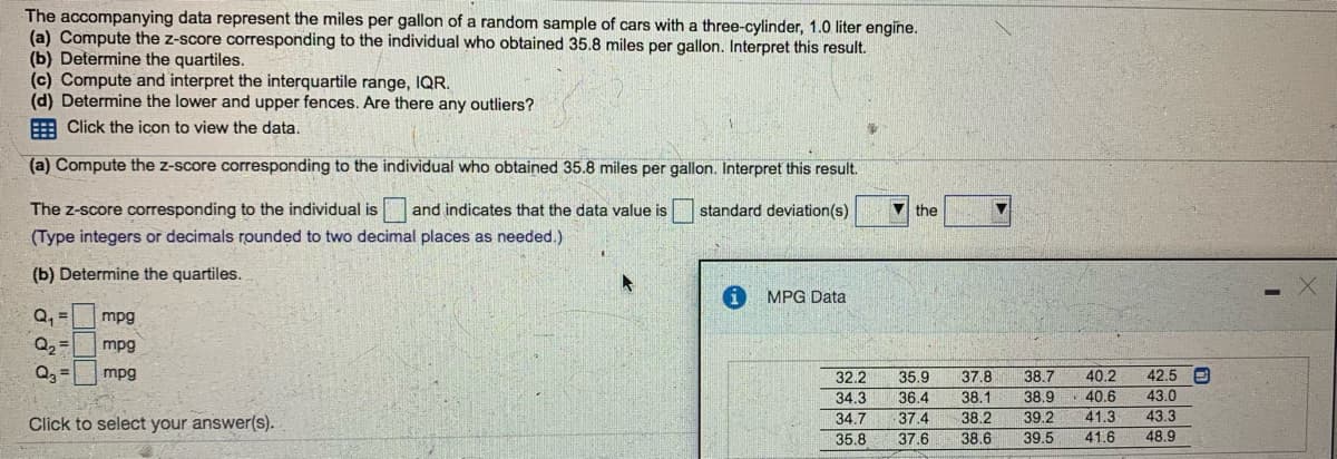The accompanying data represent the miles per gallon of a random sample of cars with a three-cylinder, 1.0 liter engine.
(a) Compute the z-score corresponding to the individual who obtained 35.8 miles per gallon. Interpret this result.
(b) Determine the quartiles.
(c) Compute and interpret the interquartile range, IQR.
(d) Determine the lower and upper fences. Are there any outliers?
: Click the icon to view the data.
(a) Compute the z-score corresponding to the individual who obtained 35.8 miles per gallon. Interpret this result.
The z-score corresponding to the individual is
(Type integers or decimals rounded to two decimal places as needed.)
and indicates that the data value is
standard deviation(s)
V the
(b) Determine the quartiles.
MPG Data
Q, =
Q2 =
mpg
mpg
40.2
40.6
mpg
42.5 e
37.8
38.1
32.2
35.9
38.7
34.3
36.4
38.9
43.0
Click to select your answer(s).
34.7
37.4
38.2
39.2
41.3
43.3
35.8
37.6
38.6
39.5
41.6
48.9
