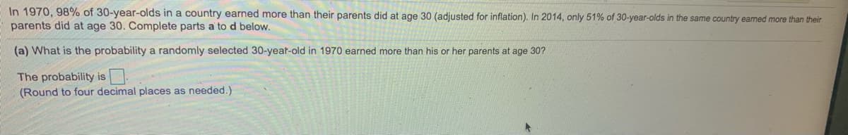 In 1970, 98% of 30-year-olds in a country earned more than their parents did at age 30 (adjusted for inflation). In 2014, only 51% of 30-year-olds in the same country earned more than their
parents did at age 30. Complete parts a to d below.
(a) What is the probability a randomly selected 30-yeat-old in 1970 earned more than his or her parents at age 30?
The probability is
(Round to four decimal places as needed.)
