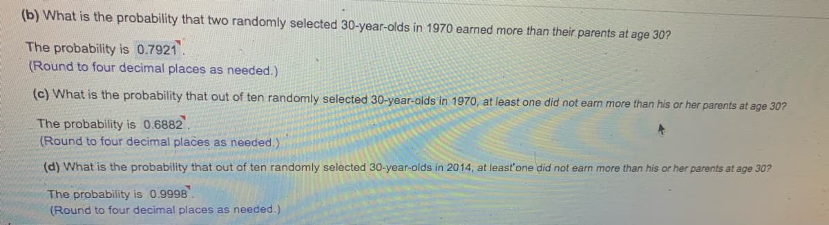 (b) What is the probability that two randomly selected 30-year-olds in 1970 earned more than their parents at age 30?
The probability is 0.7921.
(Round to four decimal places as needed.)
(c) What is the probability that out of ten randomly selected 30-year-olds in 1970, at least one did not earn more than his or her parents at age 30?
The probability is 0.6882.
(Round to four decimal places as needed.)
(d) What is the probability that out of ten randomly selected 30-year-olds in 2014, at least'one did not earn more than his or her parents at age 30?
The probability is 0.9998
(Round to four decimal places as needed.)
