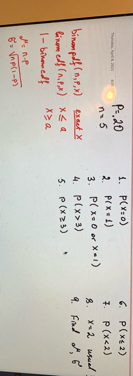 1. P(X=0)
P(X = 1)
3. P( x- 0 or Xe1)
4. P(x>3)
5. P(x23)
P(xs 2)
P (x<2)
X= 2 usual
9. Find d, Ğ
Pe. 20
6.
Thursday, April 8, 2021
8:06
n=D5
2.
7.
8.
binom pdf (n,P,x) exact X
linom edf (niP,x) X< a
X> a
|- binomedf
6 = Vnp(i-P)
