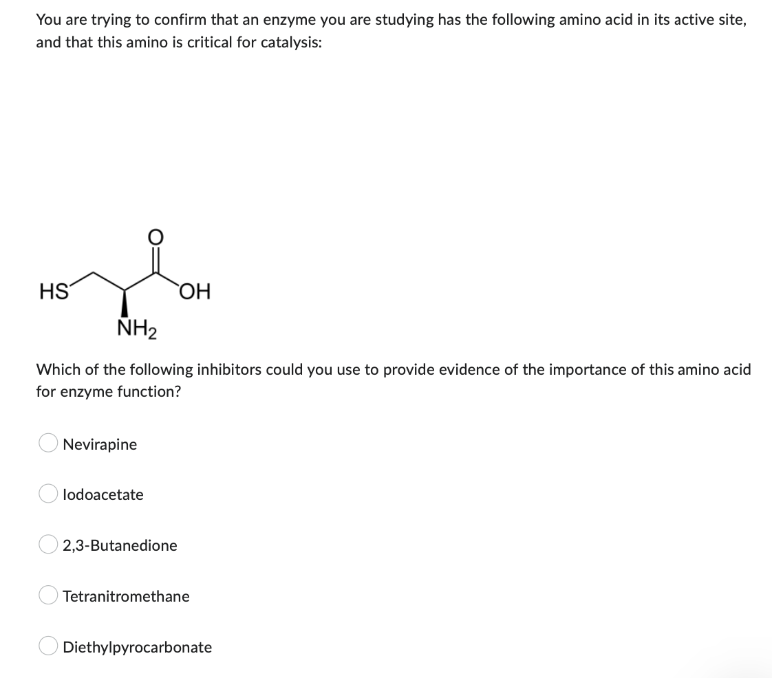 You are trying to confirm that an enzyme you are studying has the following amino acid in its active site,
and that this amino is critical for catalysis:
HS
OH
NH₂
Which of the following inhibitors could you use to provide evidence of the importance of this amino acid
for enzyme function?
Nevirapine
lodoacetate
2,3-Butanedione
Tetranitromethane
Diethylpyrocarbonate