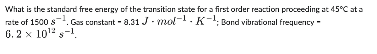 What is the standard free energy of the transition state for a first order reaction proceeding at 45°C at a
rate of 1500 s-1. Gas constant = 8.31 J. mol-¹. K-¹; Bond vibrational frequency =
6.2 × 10¹² s-¹
S